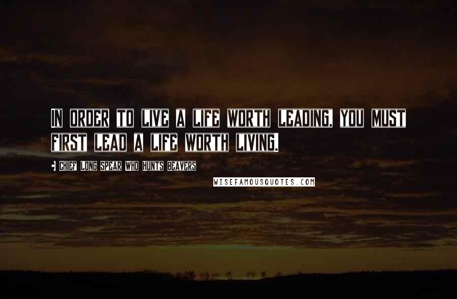 Chief Long Spear Who Hunts Beavers Quotes: In order to live a life worth leading, you must first lead a life worth living.
