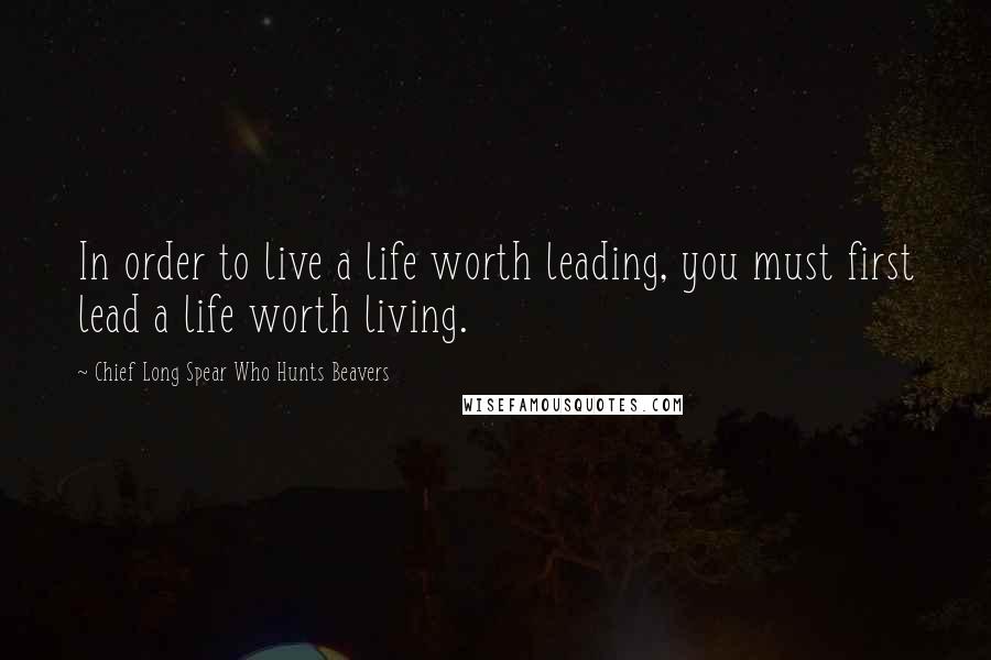 Chief Long Spear Who Hunts Beavers Quotes: In order to live a life worth leading, you must first lead a life worth living.