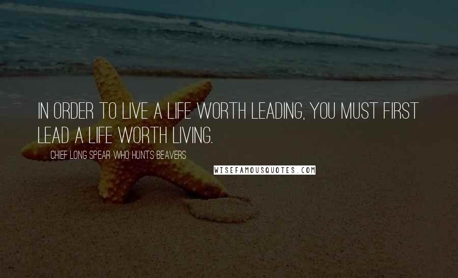 Chief Long Spear Who Hunts Beavers Quotes: In order to live a life worth leading, you must first lead a life worth living.