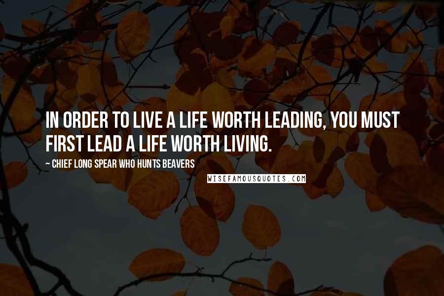 Chief Long Spear Who Hunts Beavers Quotes: In order to live a life worth leading, you must first lead a life worth living.