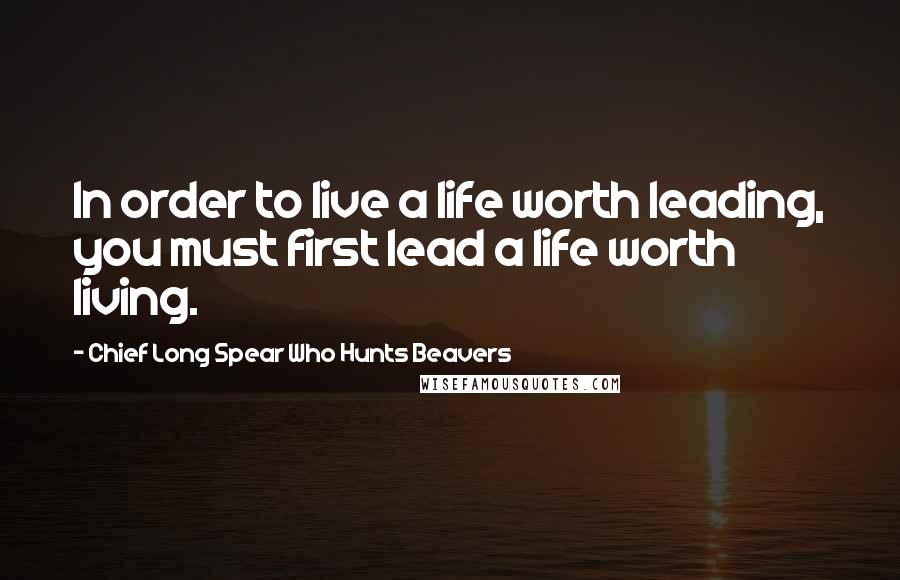 Chief Long Spear Who Hunts Beavers Quotes: In order to live a life worth leading, you must first lead a life worth living.
