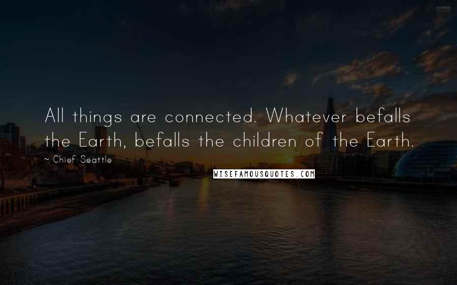 Chief Seattle Quotes: All things are connected. Whatever befalls the Earth, befalls the children of the Earth.