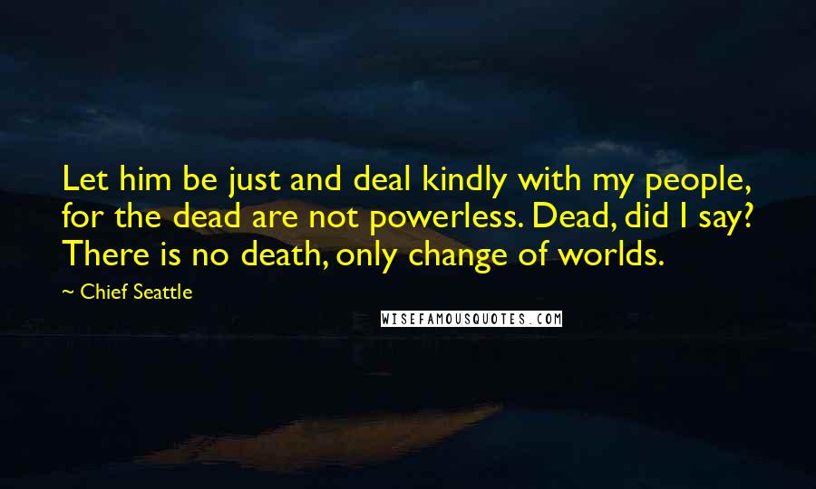 Chief Seattle Quotes: Let him be just and deal kindly with my people, for the dead are not powerless. Dead, did I say? There is no death, only change of worlds.