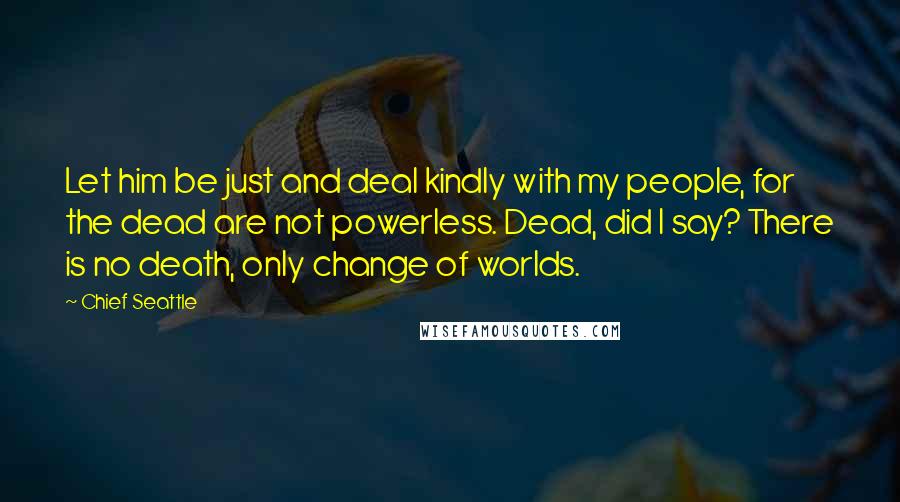 Chief Seattle Quotes: Let him be just and deal kindly with my people, for the dead are not powerless. Dead, did I say? There is no death, only change of worlds.