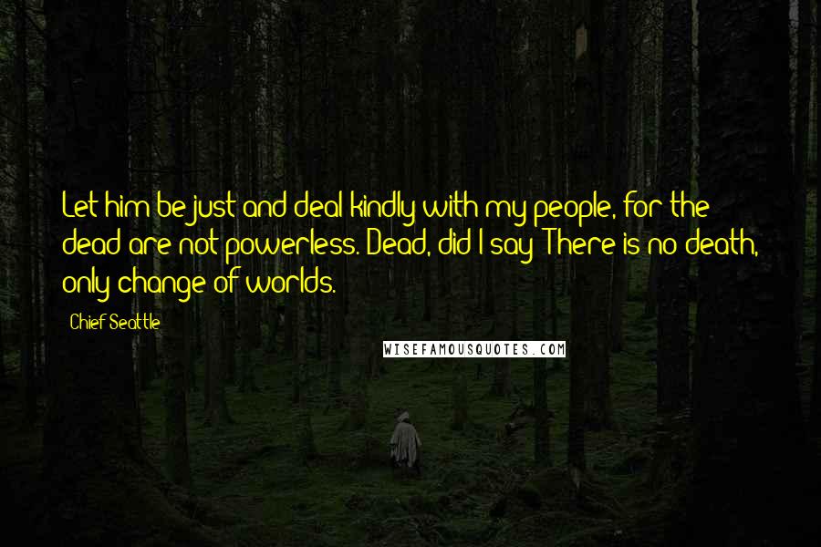 Chief Seattle Quotes: Let him be just and deal kindly with my people, for the dead are not powerless. Dead, did I say? There is no death, only change of worlds.