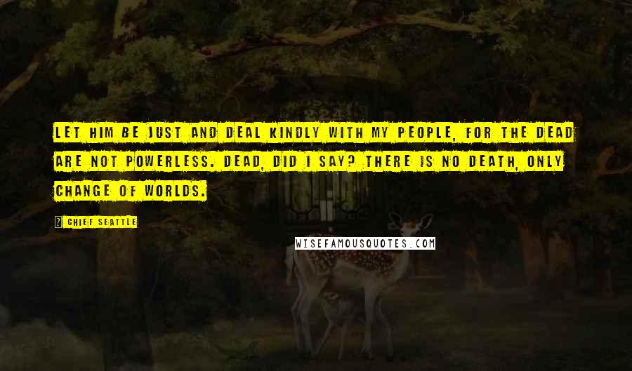 Chief Seattle Quotes: Let him be just and deal kindly with my people, for the dead are not powerless. Dead, did I say? There is no death, only change of worlds.