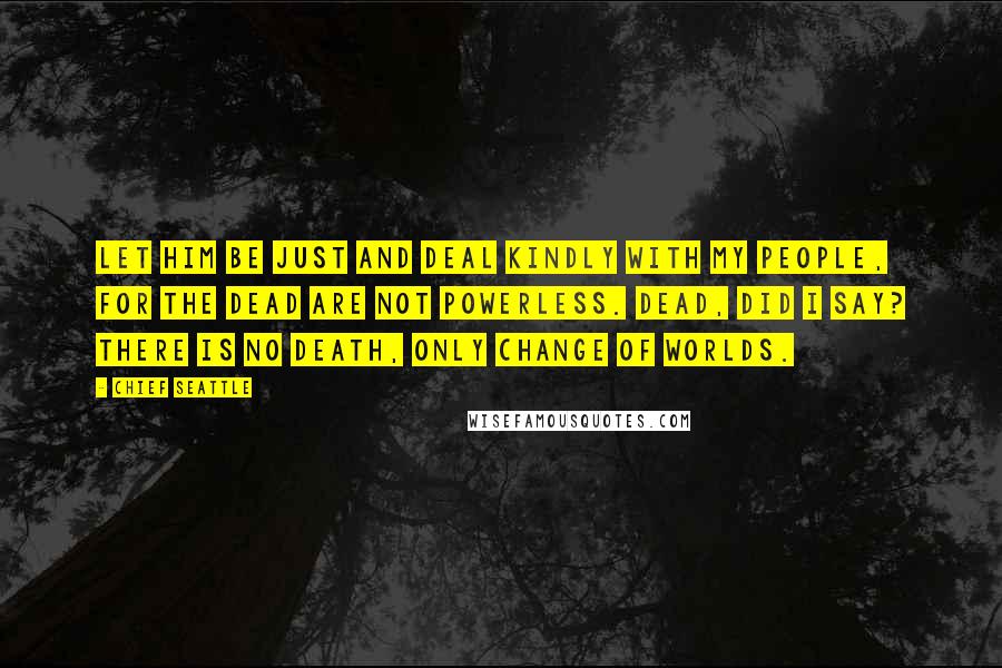 Chief Seattle Quotes: Let him be just and deal kindly with my people, for the dead are not powerless. Dead, did I say? There is no death, only change of worlds.