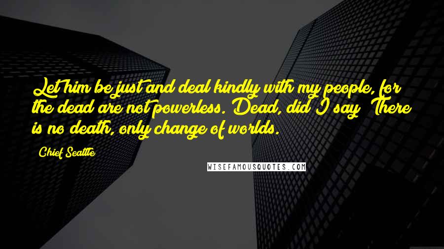 Chief Seattle Quotes: Let him be just and deal kindly with my people, for the dead are not powerless. Dead, did I say? There is no death, only change of worlds.