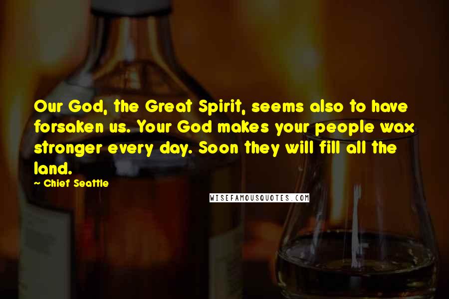 Chief Seattle Quotes: Our God, the Great Spirit, seems also to have forsaken us. Your God makes your people wax stronger every day. Soon they will fill all the land.