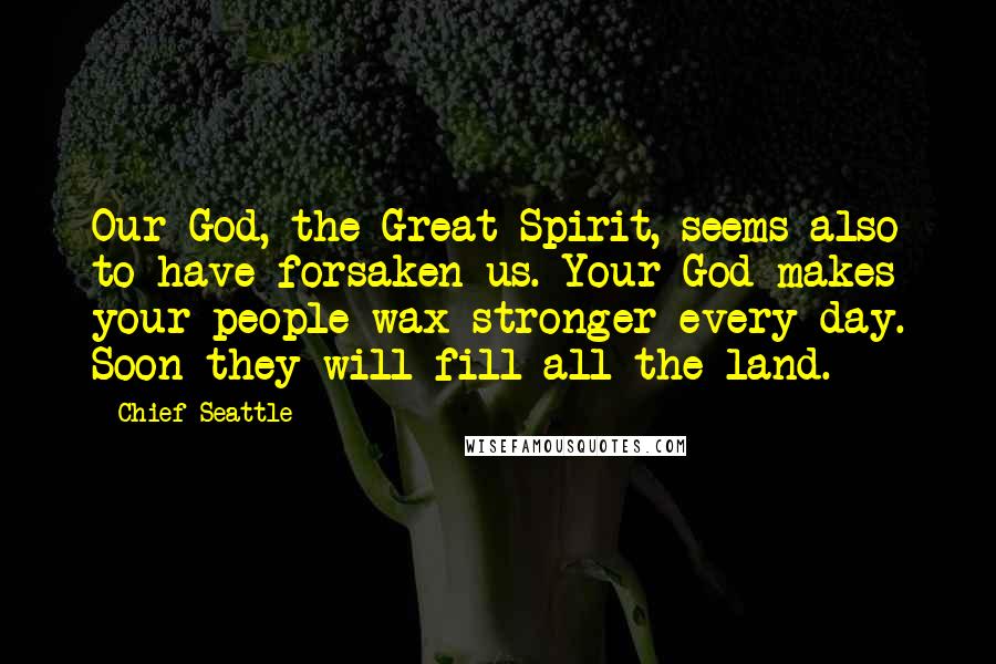 Chief Seattle Quotes: Our God, the Great Spirit, seems also to have forsaken us. Your God makes your people wax stronger every day. Soon they will fill all the land.