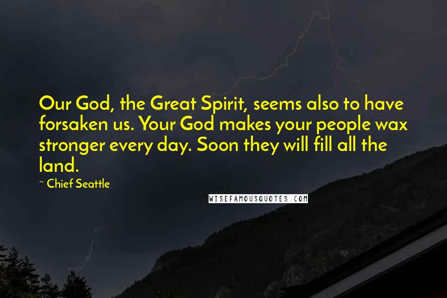 Chief Seattle Quotes: Our God, the Great Spirit, seems also to have forsaken us. Your God makes your people wax stronger every day. Soon they will fill all the land.