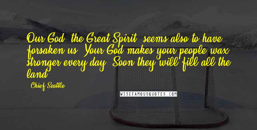 Chief Seattle Quotes: Our God, the Great Spirit, seems also to have forsaken us. Your God makes your people wax stronger every day. Soon they will fill all the land.