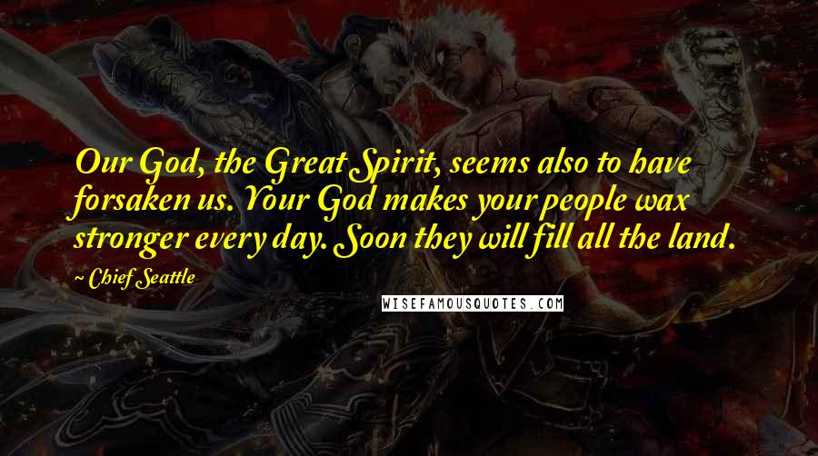 Chief Seattle Quotes: Our God, the Great Spirit, seems also to have forsaken us. Your God makes your people wax stronger every day. Soon they will fill all the land.