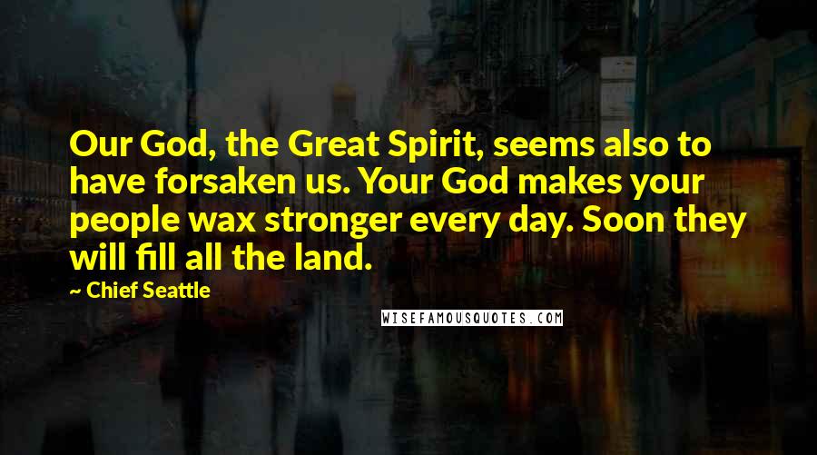 Chief Seattle Quotes: Our God, the Great Spirit, seems also to have forsaken us. Your God makes your people wax stronger every day. Soon they will fill all the land.