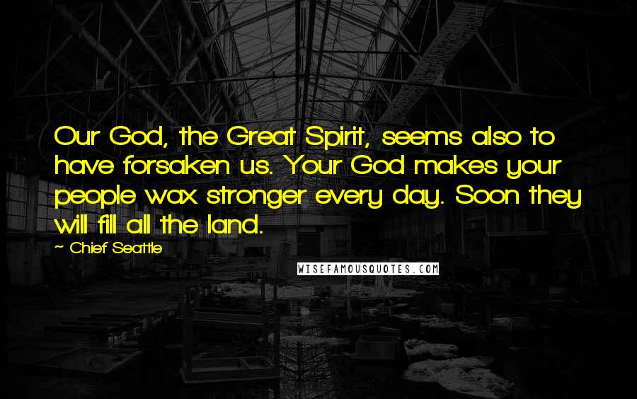 Chief Seattle Quotes: Our God, the Great Spirit, seems also to have forsaken us. Your God makes your people wax stronger every day. Soon they will fill all the land.