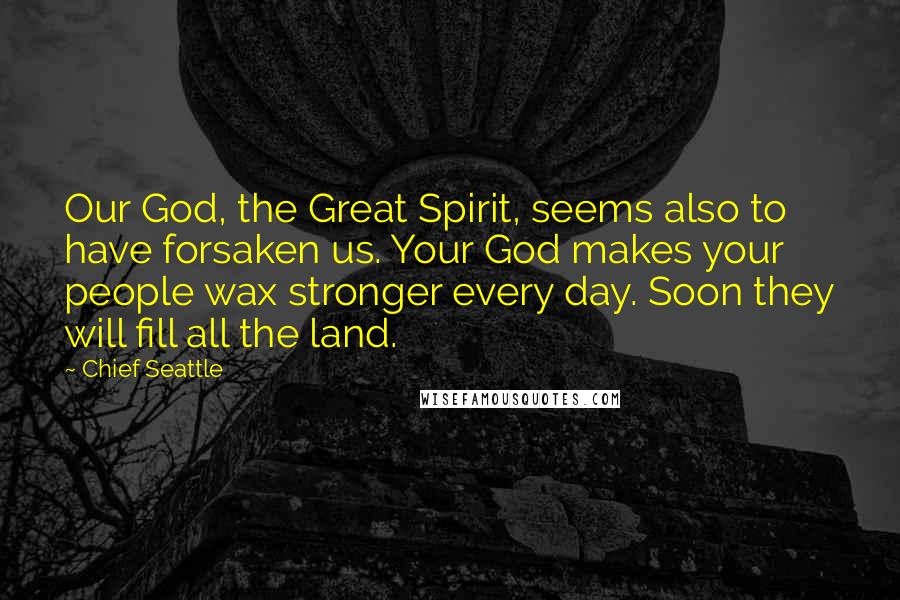 Chief Seattle Quotes: Our God, the Great Spirit, seems also to have forsaken us. Your God makes your people wax stronger every day. Soon they will fill all the land.