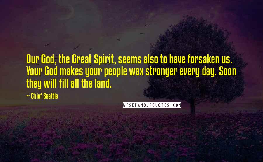 Chief Seattle Quotes: Our God, the Great Spirit, seems also to have forsaken us. Your God makes your people wax stronger every day. Soon they will fill all the land.