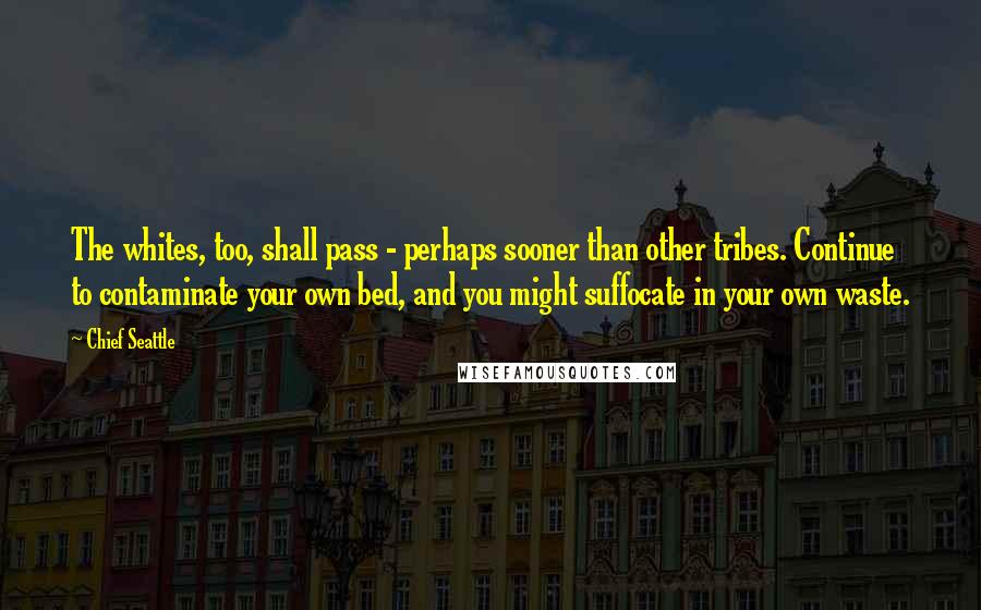 Chief Seattle Quotes: The whites, too, shall pass - perhaps sooner than other tribes. Continue to contaminate your own bed, and you might suffocate in your own waste.