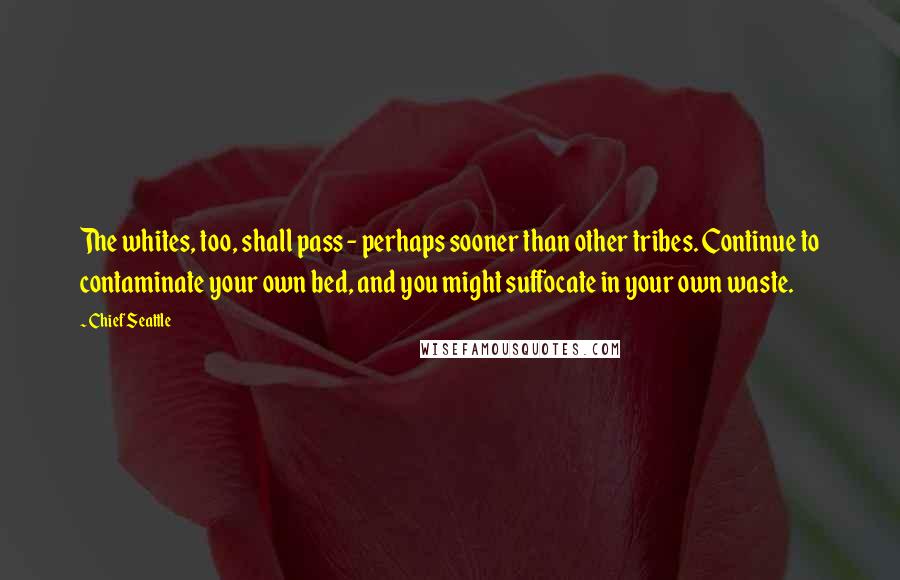 Chief Seattle Quotes: The whites, too, shall pass - perhaps sooner than other tribes. Continue to contaminate your own bed, and you might suffocate in your own waste.