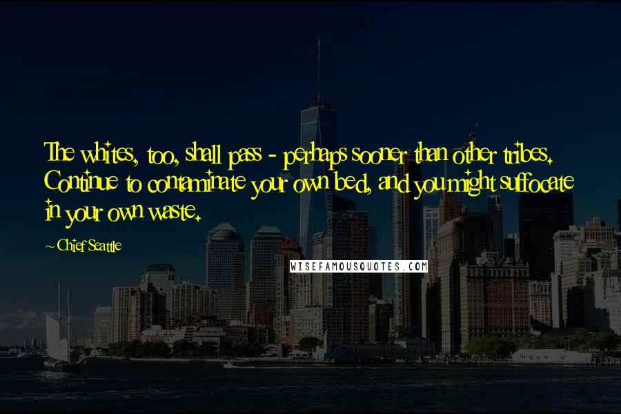 Chief Seattle Quotes: The whites, too, shall pass - perhaps sooner than other tribes. Continue to contaminate your own bed, and you might suffocate in your own waste.