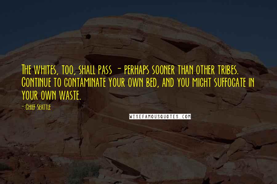 Chief Seattle Quotes: The whites, too, shall pass - perhaps sooner than other tribes. Continue to contaminate your own bed, and you might suffocate in your own waste.