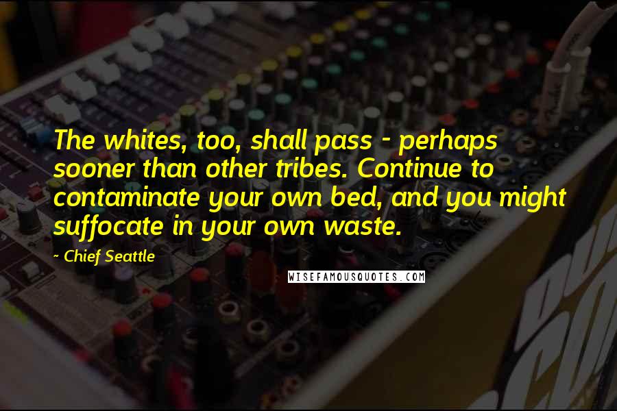 Chief Seattle Quotes: The whites, too, shall pass - perhaps sooner than other tribes. Continue to contaminate your own bed, and you might suffocate in your own waste.