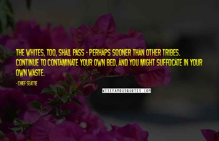 Chief Seattle Quotes: The whites, too, shall pass - perhaps sooner than other tribes. Continue to contaminate your own bed, and you might suffocate in your own waste.