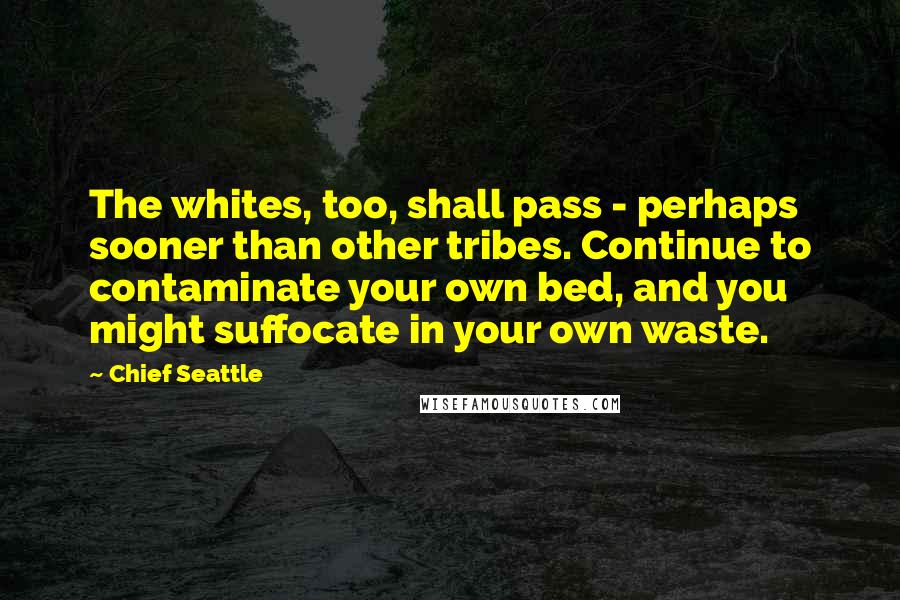 Chief Seattle Quotes: The whites, too, shall pass - perhaps sooner than other tribes. Continue to contaminate your own bed, and you might suffocate in your own waste.