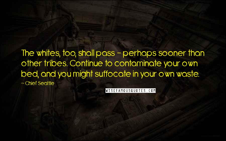 Chief Seattle Quotes: The whites, too, shall pass - perhaps sooner than other tribes. Continue to contaminate your own bed, and you might suffocate in your own waste.