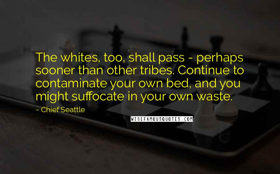 Chief Seattle Quotes: The whites, too, shall pass - perhaps sooner than other tribes. Continue to contaminate your own bed, and you might suffocate in your own waste.