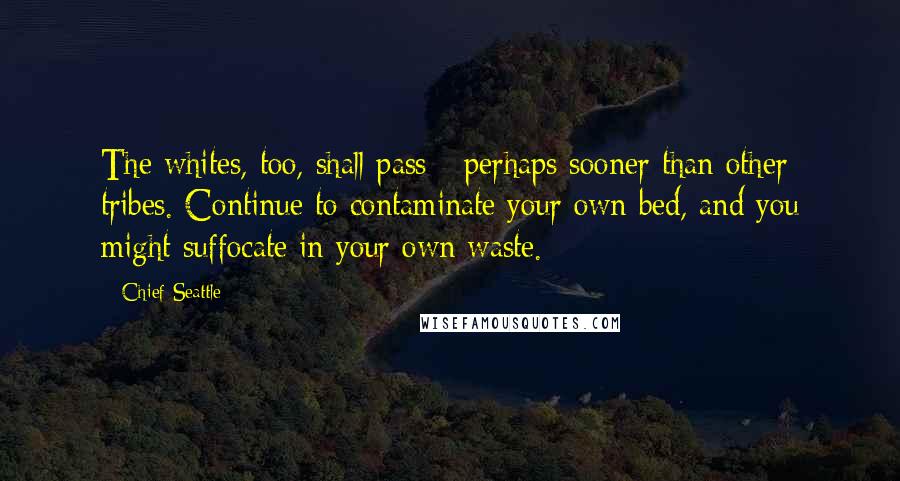 Chief Seattle Quotes: The whites, too, shall pass - perhaps sooner than other tribes. Continue to contaminate your own bed, and you might suffocate in your own waste.