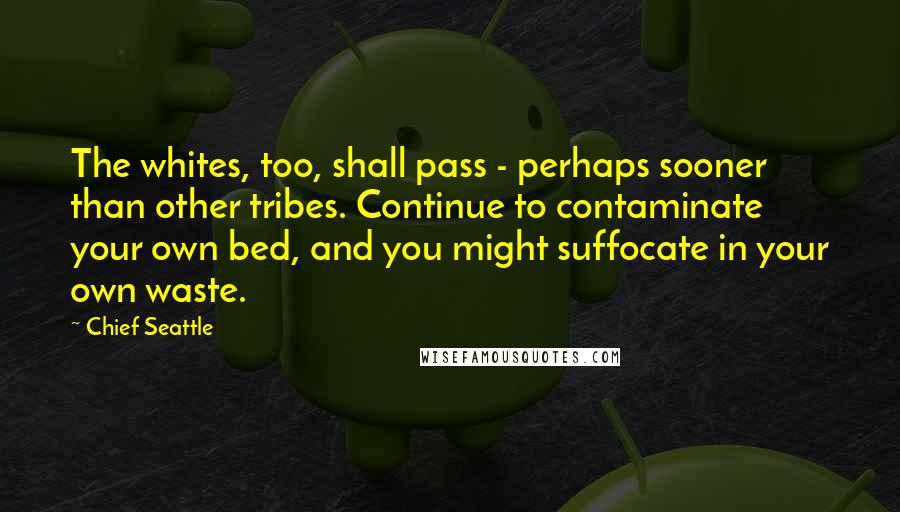 Chief Seattle Quotes: The whites, too, shall pass - perhaps sooner than other tribes. Continue to contaminate your own bed, and you might suffocate in your own waste.