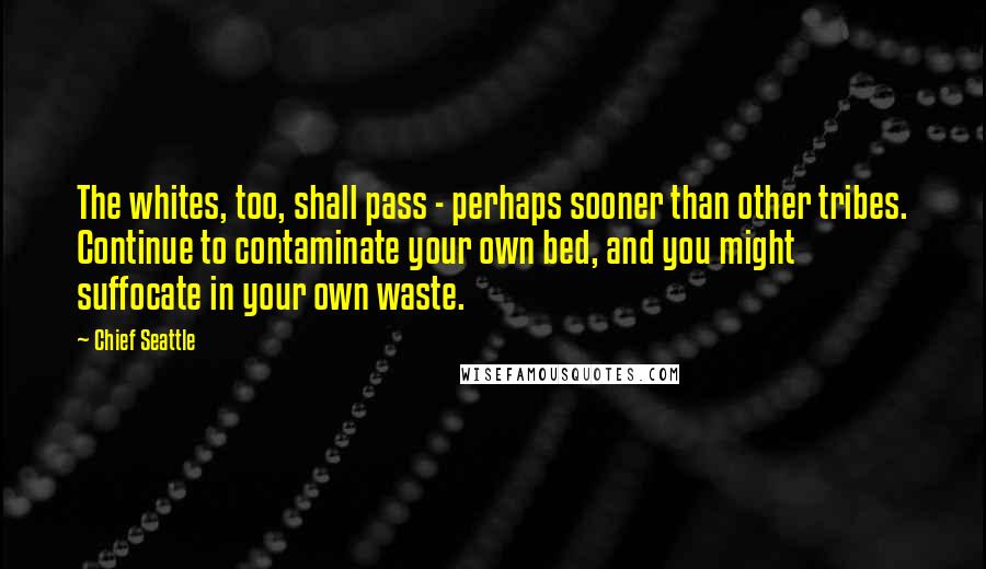 Chief Seattle Quotes: The whites, too, shall pass - perhaps sooner than other tribes. Continue to contaminate your own bed, and you might suffocate in your own waste.