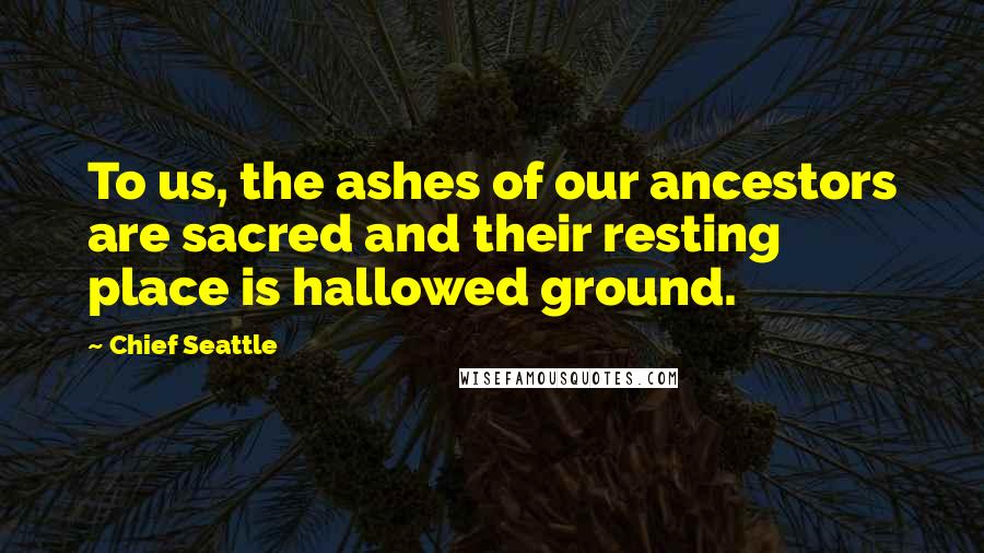 Chief Seattle Quotes: To us, the ashes of our ancestors are sacred and their resting place is hallowed ground.