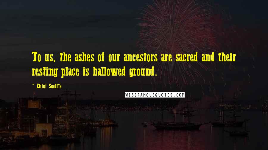 Chief Seattle Quotes: To us, the ashes of our ancestors are sacred and their resting place is hallowed ground.