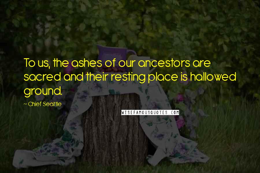 Chief Seattle Quotes: To us, the ashes of our ancestors are sacred and their resting place is hallowed ground.