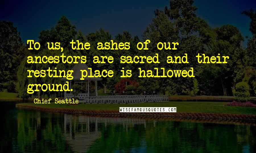 Chief Seattle Quotes: To us, the ashes of our ancestors are sacred and their resting place is hallowed ground.