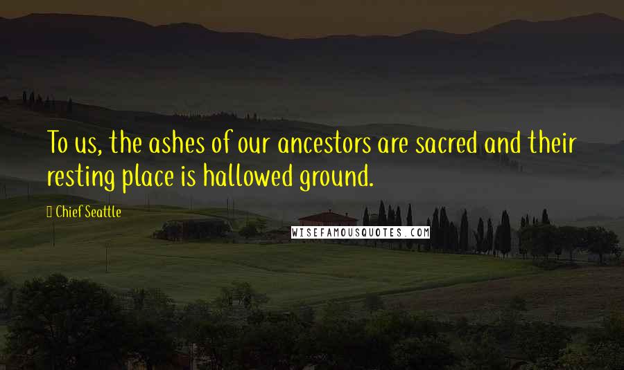 Chief Seattle Quotes: To us, the ashes of our ancestors are sacred and their resting place is hallowed ground.