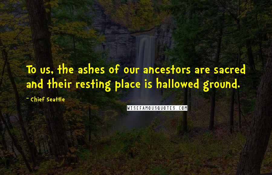 Chief Seattle Quotes: To us, the ashes of our ancestors are sacred and their resting place is hallowed ground.