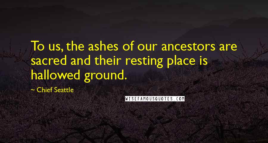 Chief Seattle Quotes: To us, the ashes of our ancestors are sacred and their resting place is hallowed ground.