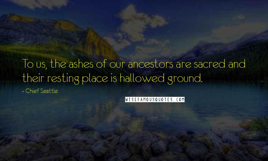 Chief Seattle Quotes: To us, the ashes of our ancestors are sacred and their resting place is hallowed ground.