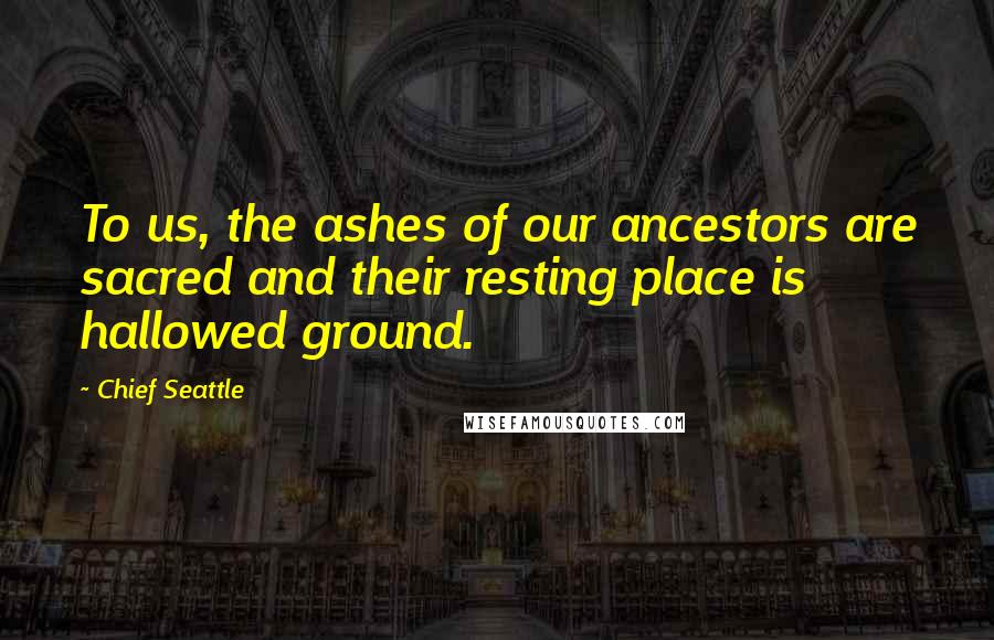 Chief Seattle Quotes: To us, the ashes of our ancestors are sacred and their resting place is hallowed ground.