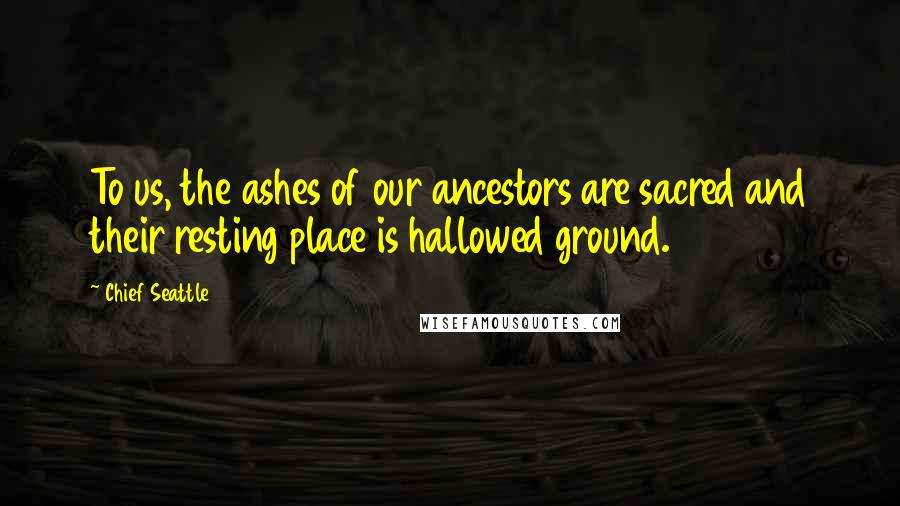 Chief Seattle Quotes: To us, the ashes of our ancestors are sacred and their resting place is hallowed ground.