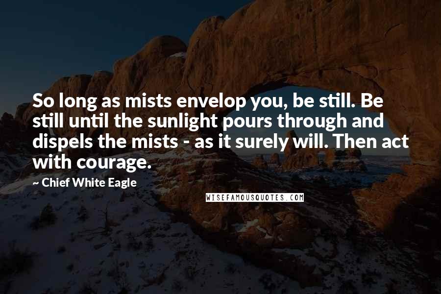 Chief White Eagle Quotes: So long as mists envelop you, be still. Be still until the sunlight pours through and dispels the mists - as it surely will. Then act with courage.