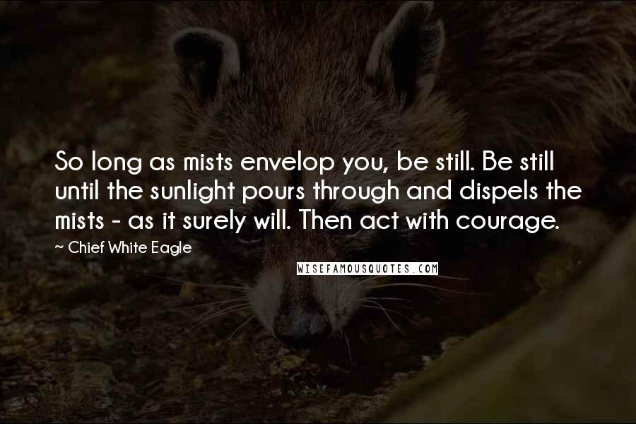 Chief White Eagle Quotes: So long as mists envelop you, be still. Be still until the sunlight pours through and dispels the mists - as it surely will. Then act with courage.