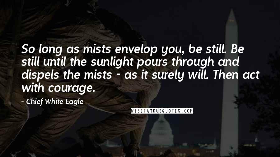 Chief White Eagle Quotes: So long as mists envelop you, be still. Be still until the sunlight pours through and dispels the mists - as it surely will. Then act with courage.