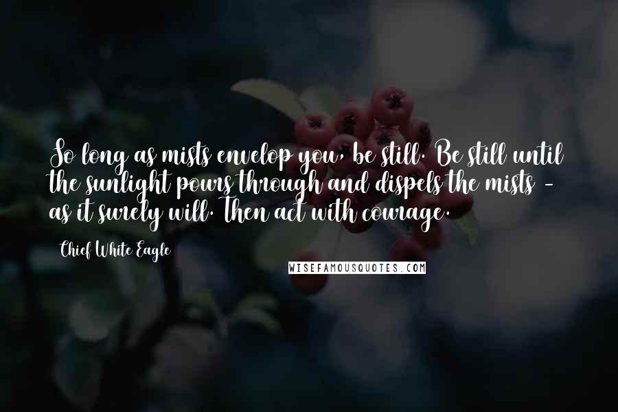 Chief White Eagle Quotes: So long as mists envelop you, be still. Be still until the sunlight pours through and dispels the mists - as it surely will. Then act with courage.