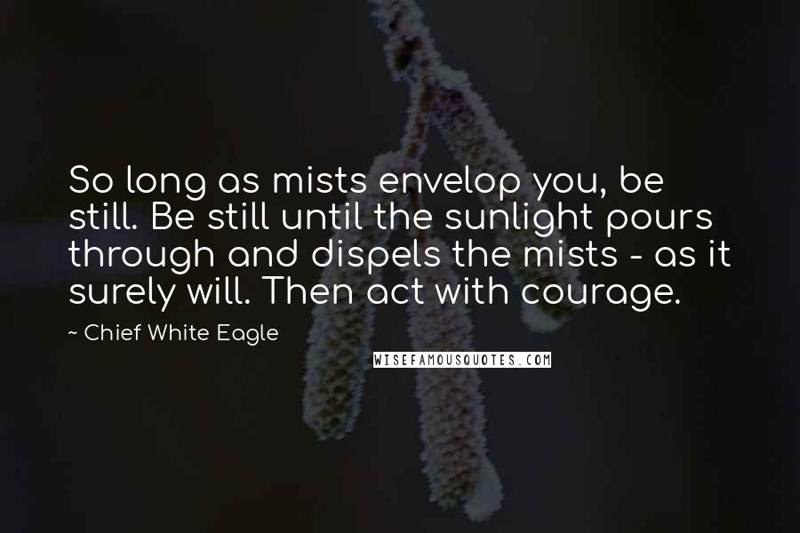 Chief White Eagle Quotes: So long as mists envelop you, be still. Be still until the sunlight pours through and dispels the mists - as it surely will. Then act with courage.