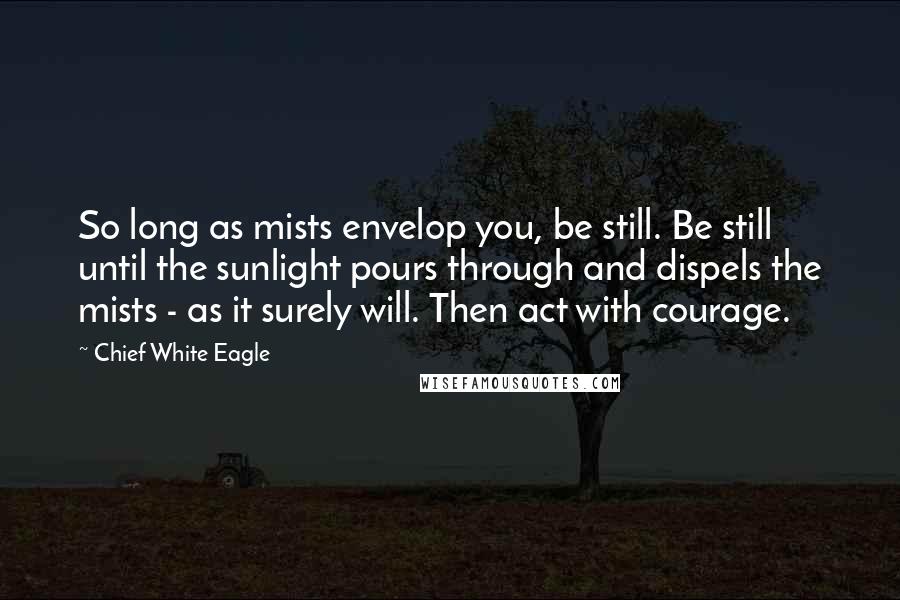 Chief White Eagle Quotes: So long as mists envelop you, be still. Be still until the sunlight pours through and dispels the mists - as it surely will. Then act with courage.