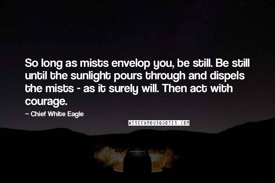 Chief White Eagle Quotes: So long as mists envelop you, be still. Be still until the sunlight pours through and dispels the mists - as it surely will. Then act with courage.